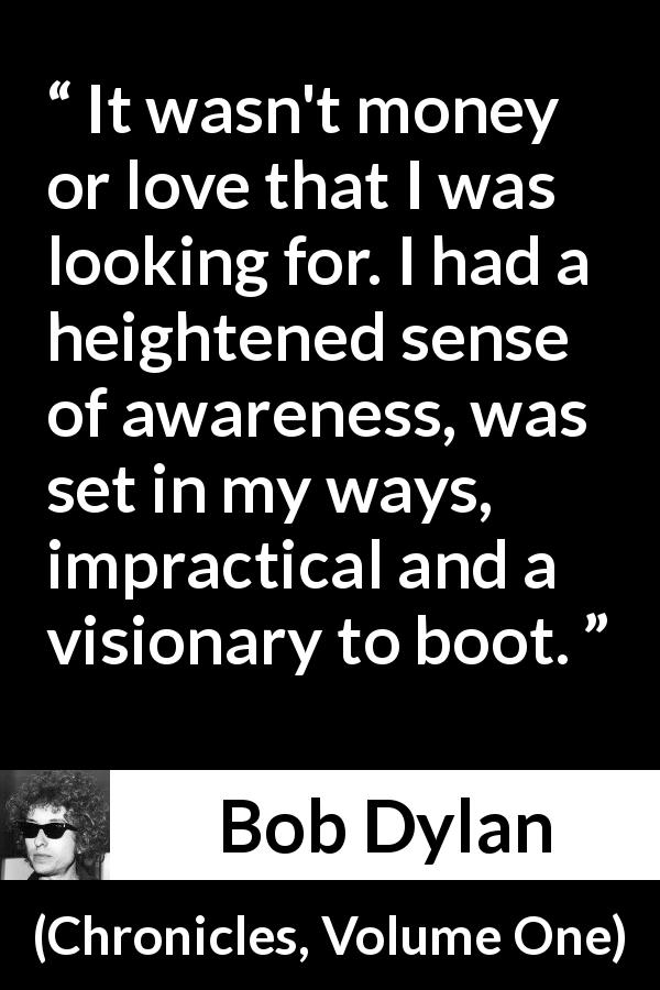 Bob Dylan quote about ambition from Chronicles, Volume One - It wasn't money or love that I was looking for. I had a heightened sense of awareness, was set in my ways, impractical and a visionary to boot.