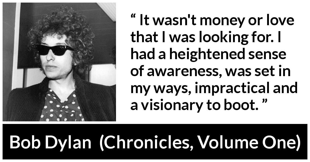 Bob Dylan quote about ambition from Chronicles, Volume One - It wasn't money or love that I was looking for. I had a heightened sense of awareness, was set in my ways, impractical and a visionary to boot.