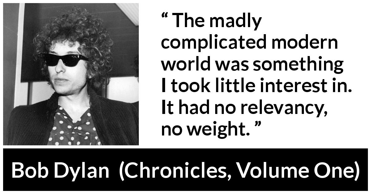 Bob Dylan quote about complexity from Chronicles, Volume One - The madly complicated modern world was something I took little interest in. It had no relevancy, no weight.