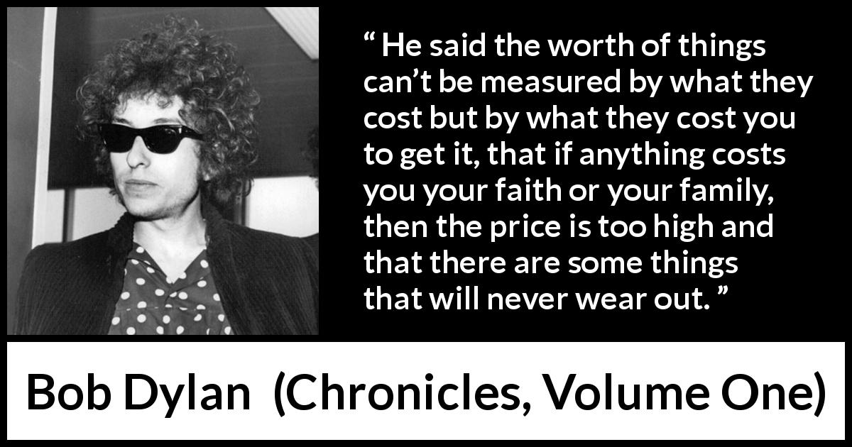 Bob Dylan quote about cost from Chronicles, Volume One - He said the worth of things can’t be measured by what they cost but by what they cost you to get it, that if anything costs you your faith or your family, then the price is too high and that there are some things that will never wear out.
