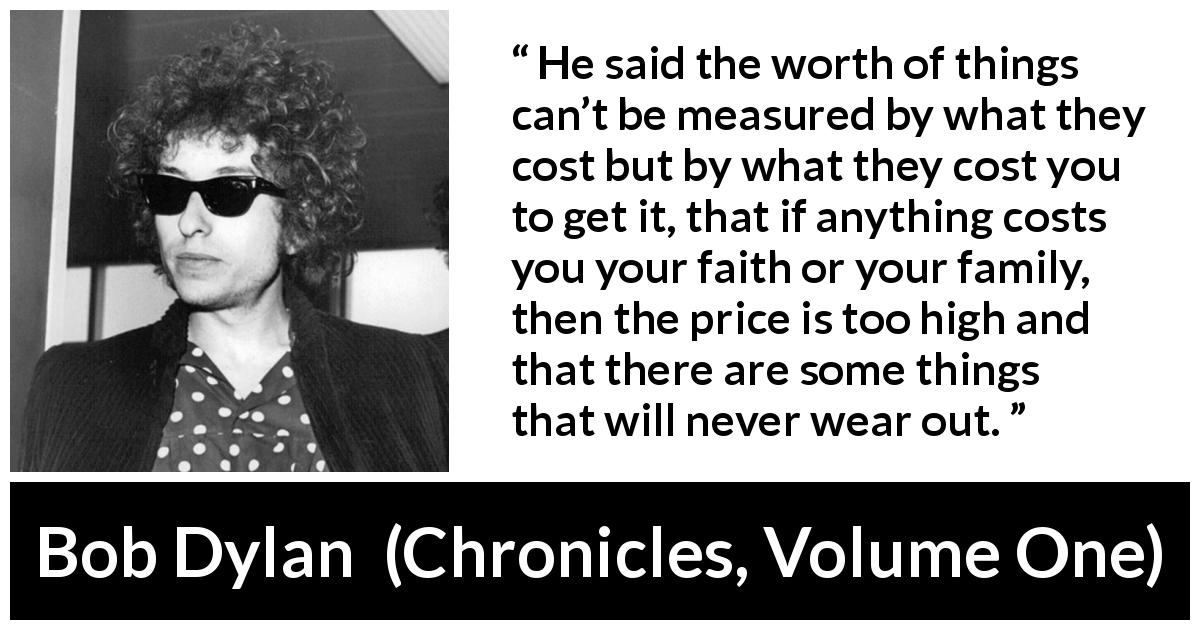 Bob Dylan quote about cost from Chronicles, Volume One - He said the worth of things can’t be measured by what they cost but by what they cost you to get it, that if anything costs you your faith or your family, then the price is too high and that there are some things that will never wear out.