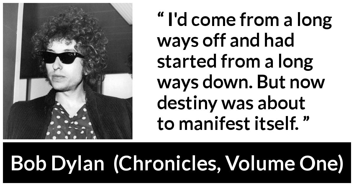 Bob Dylan quote about destiny from Chronicles, Volume One - I'd come from a long ways off and had started from a long ways down. But now destiny was about to manifest itself.