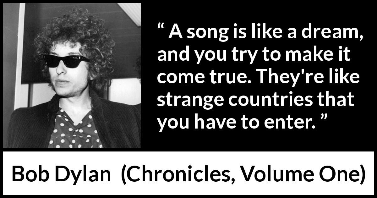 Bob Dylan quote about dreams from Chronicles, Volume One - A song is like a dream, and you try to make it come true. They're like strange countries that you have to enter.