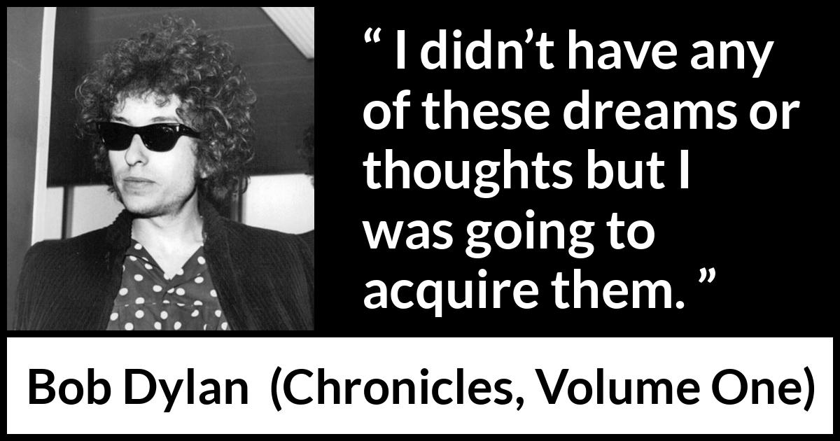 Bob Dylan quote about dreams from Chronicles, Volume One (2004) Bob Dylan quote about dreams from Chronicles, Volume One (2004) - I didn’t have any of these dreams or thoughts but I was going to acquire them.