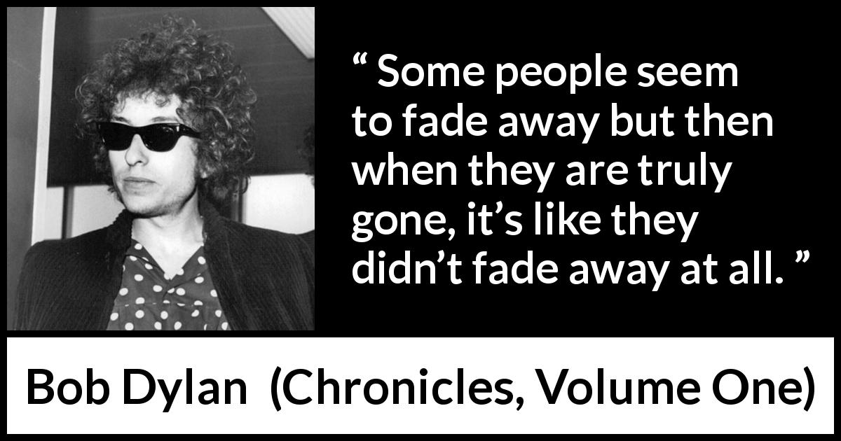 Bob Dylan quote about existence from Chronicles, Volume One - Some people seem to fade away but then when they are truly gone, it’s like they didn’t fade away at all.
