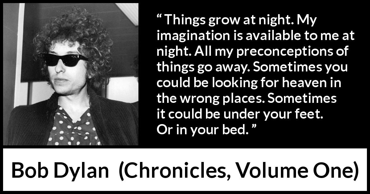 Bob Dylan quote about heaven from Chronicles, Volume One - Things grow at night. My imagination is available to me at night. All my preconceptions of things go away. Sometimes you could be looking for heaven in the wrong places. Sometimes it could be under your feet. Or in your bed.