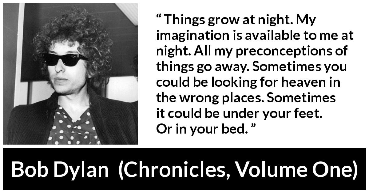Bob Dylan quote about heaven from Chronicles, Volume One - Things grow at night. My imagination is available to me at night. All my preconceptions of things go away. Sometimes you could be looking for heaven in the wrong places. Sometimes it could be under your feet. Or in your bed.