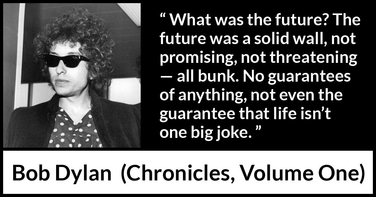 Bob Dylan quote about life from Chronicles, Volume One - What was the future? The future was a solid wall, not promising, not threatening — all bunk. No guarantees of anything, not even the guarantee that life isn’t one big joke.