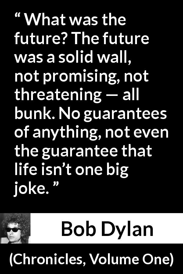 Bob Dylan quote about life from Chronicles, Volume One - What was the future? The future was a solid wall, not promising, not threatening — all bunk. No guarantees of anything, not even the guarantee that life isn’t one big joke.