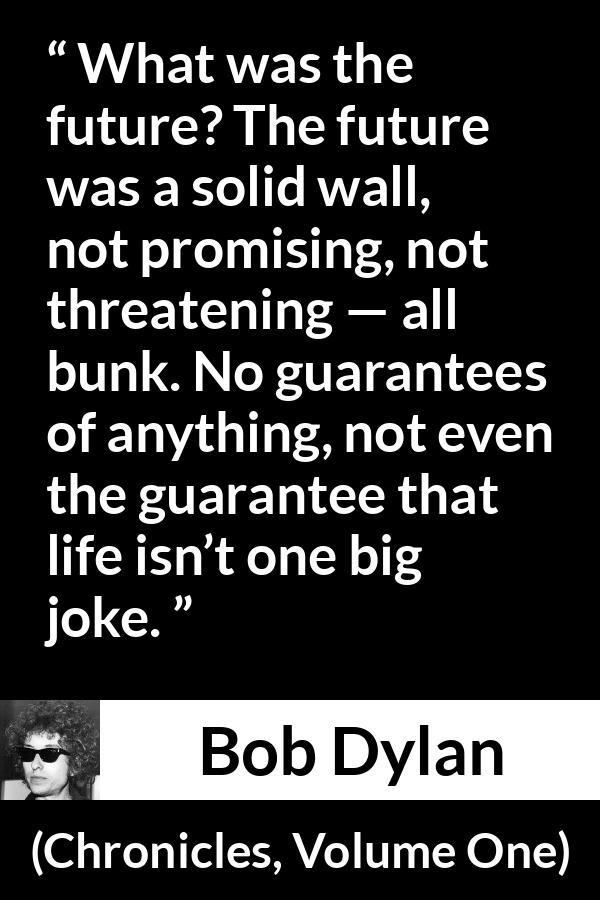 Bob Dylan quote about life from Chronicles, Volume One - What was the future? The future was a solid wall, not promising, not threatening — all bunk. No guarantees of anything, not even the guarantee that life isn’t one big joke.