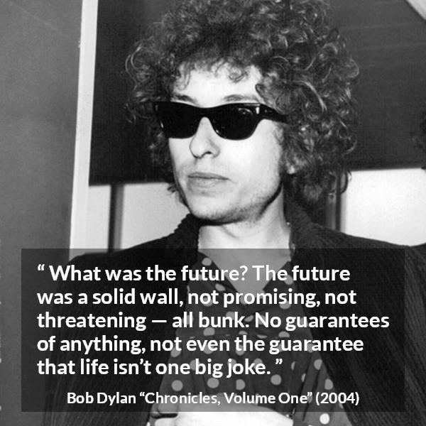 Bob Dylan quote about life from Chronicles, Volume One - What was the future? The future was a solid wall, not promising, not threatening — all bunk. No guarantees of anything, not even the guarantee that life isn’t one big joke.