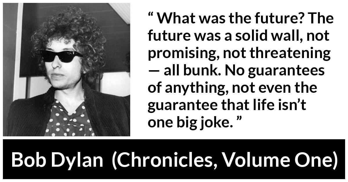 Bob Dylan quote about life from Chronicles, Volume One - What was the future? The future was a solid wall, not promising, not threatening — all bunk. No guarantees of anything, not even the guarantee that life isn’t one big joke.