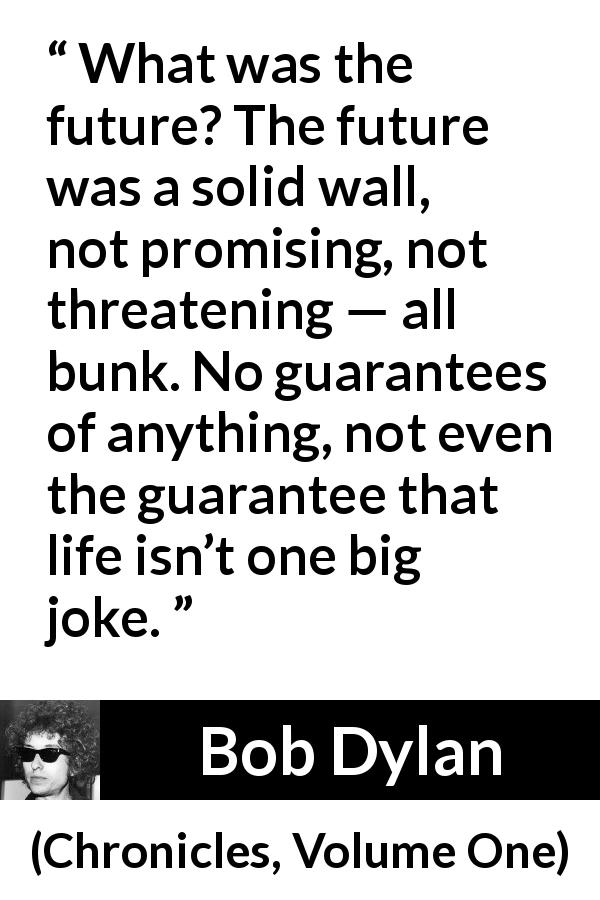 Bob Dylan quote about life from Chronicles, Volume One - What was the future? The future was a solid wall, not promising, not threatening — all bunk. No guarantees of anything, not even the guarantee that life isn’t one big joke.