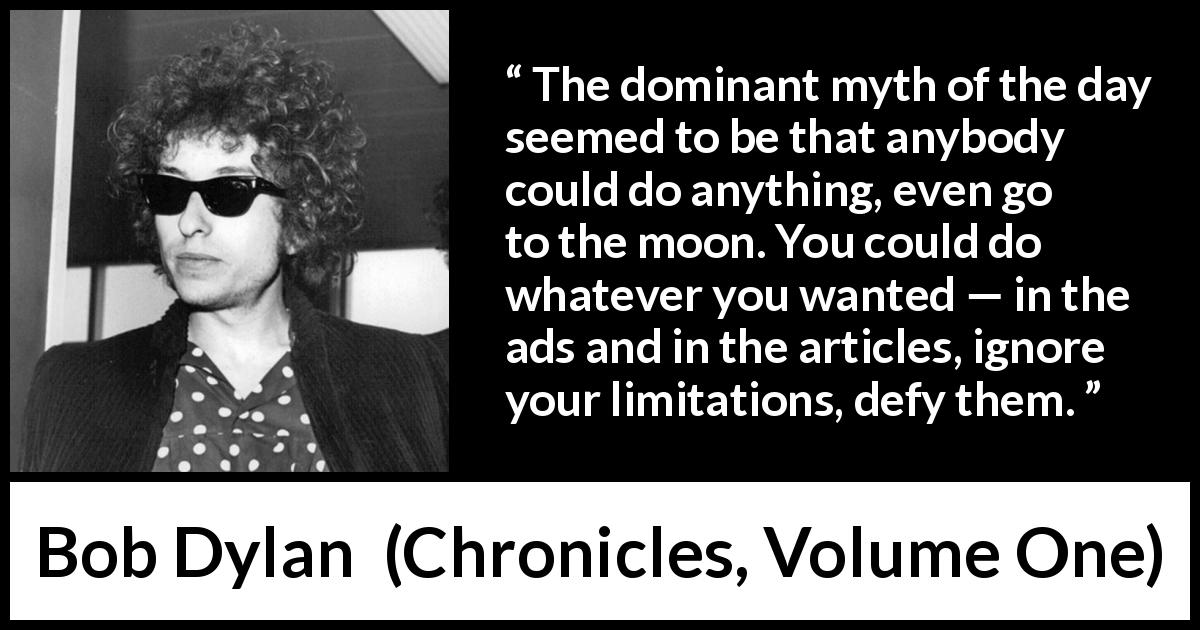 Bob Dylan quote about limits from Chronicles, Volume One - The dominant myth of the day seemed to be that anybody could do anything, even go to the moon. You could do whatever you wanted — in the ads and in the articles, ignore your limitations, defy them.