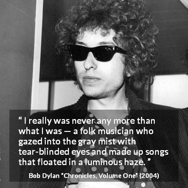 Bob Dylan quote about music from Chronicles, Volume One - I really was never any more than what I was — a folk musician who gazed into the gray mist with tear-blinded eyes and made up songs that floated in a luminous haze.