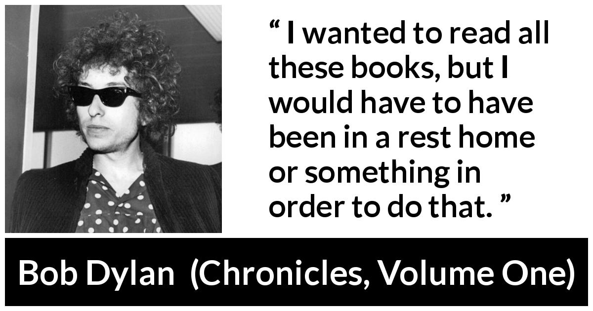 Bob Dylan quote about reading from Chronicles, Volume One - I wanted to read all these books, but I would have to have been in a rest home or something in order to do that.