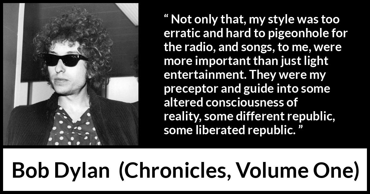 Bob Dylan quote about reality from Chronicles, Volume One - Not only that, my style was too erratic and hard to pigeonhole for the radio, and songs, to me, were more important than just light entertainment. They were my preceptor and guide into some altered consciousness of reality, some different republic, some liberated republic.