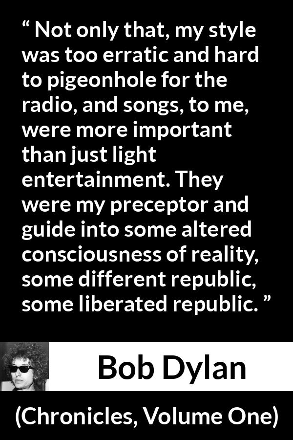 Bob Dylan quote about reality from Chronicles, Volume One - Not only that, my style was too erratic and hard to pigeonhole for the radio, and songs, to me, were more important than just light entertainment. They were my preceptor and guide into some altered consciousness of reality, some different republic, some liberated republic.