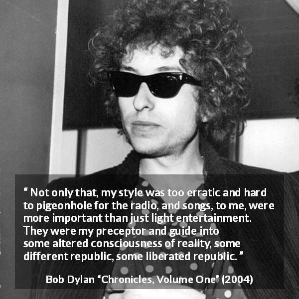Bob Dylan quote about reality from Chronicles, Volume One - Not only that, my style was too erratic and hard to pigeonhole for the radio, and songs, to me, were more important than just light entertainment. They were my preceptor and guide into some altered consciousness of reality, some different republic, some liberated republic.