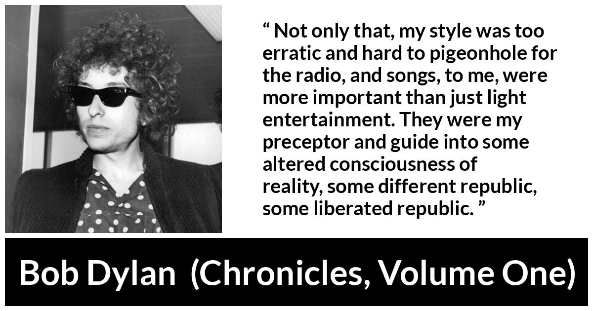 Bob Dylan quote about reality from Chronicles, Volume One - Not only that, my style was too erratic and hard to pigeonhole for the radio, and songs, to me, were more important than just light entertainment. They were my preceptor and guide into some altered consciousness of reality, some different republic, some liberated republic.