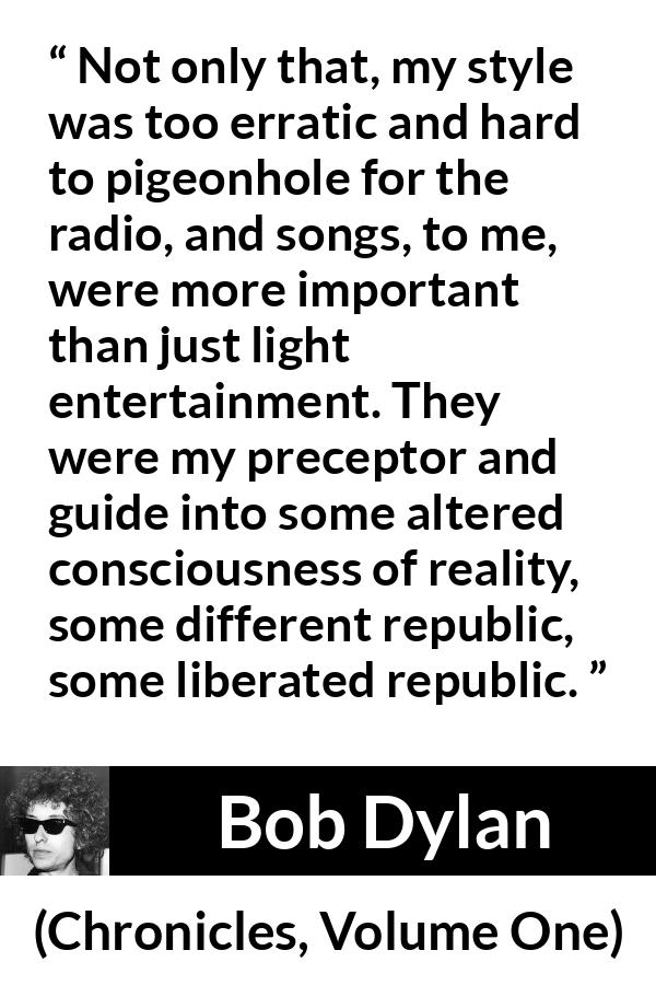 Bob Dylan quote about reality from Chronicles, Volume One - Not only that, my style was too erratic and hard to pigeonhole for the radio, and songs, to me, were more important than just light entertainment. They were my preceptor and guide into some altered consciousness of reality, some different republic, some liberated republic.