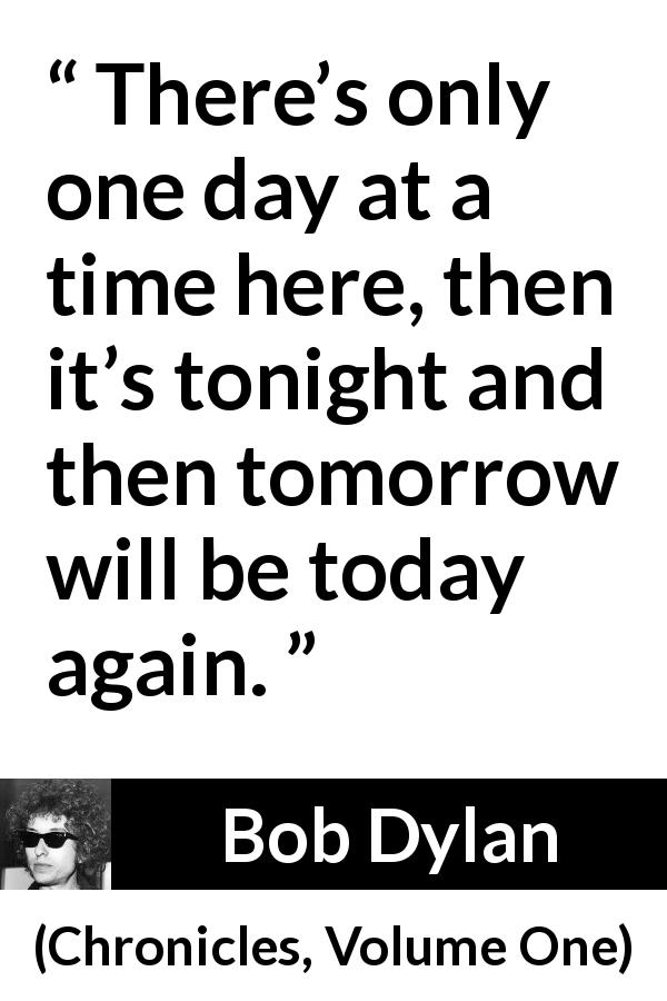 Bob Dylan quote about time from Chronicles, Volume One - There’s only one day at a time here, then it’s tonight and then tomorrow will be today again.