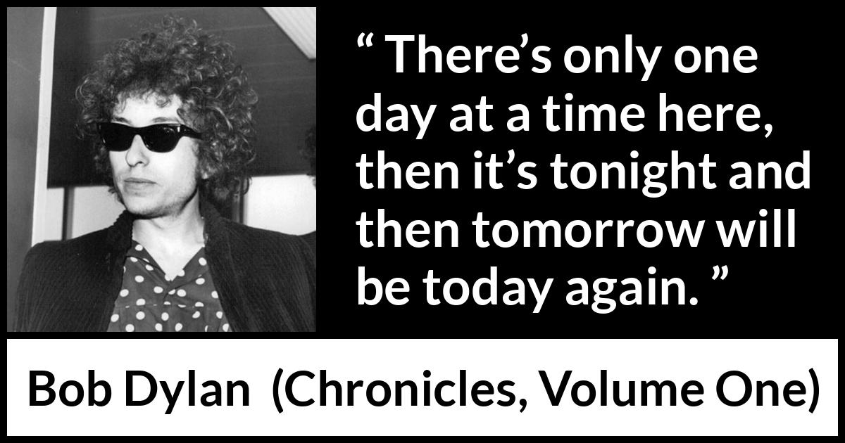 Bob Dylan quote about time from Chronicles, Volume One (2004) Bob Dylan quote about time from Chronicles, Volume One (2004) - There’s only one day at a time here, then it’s tonight and then tomorrow will be today again.