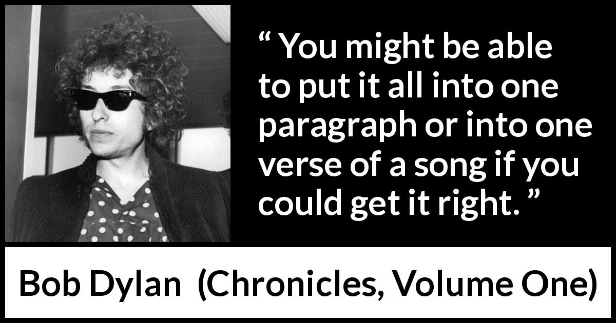 Bob Dylan quote about understanding from Chronicles, Volume One - You might be able to put it all into one paragraph or into one verse of a song if you could get it right.
