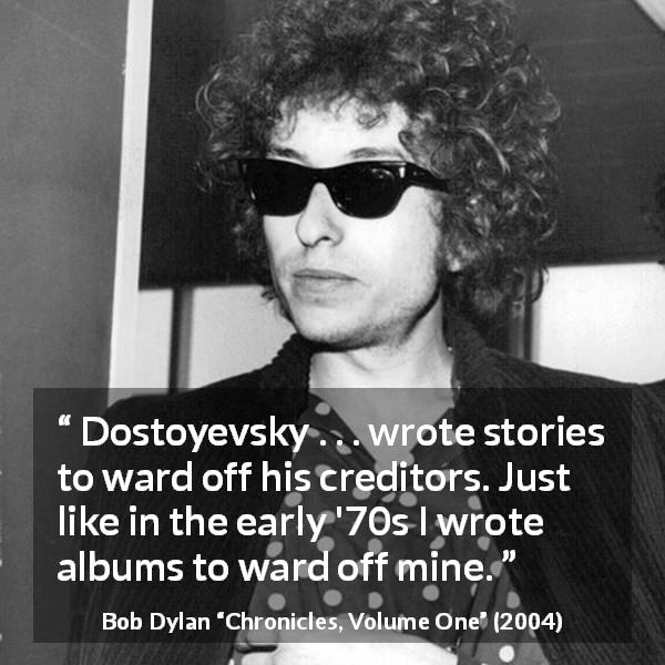 Bob Dylan quote about work from Chronicles, Volume One - Dostoyevsky . . . wrote stories to ward off his creditors. Just like in the early '70s I wrote albums to ward off mine.