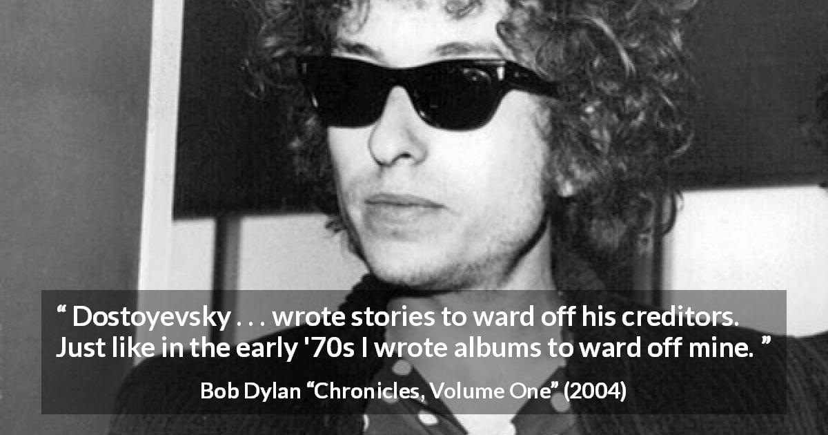 Bob Dylan quote about work from Chronicles, Volume One - Dostoyevsky . . . wrote stories to ward off his creditors. Just like in the early '70s I wrote albums to ward off mine.