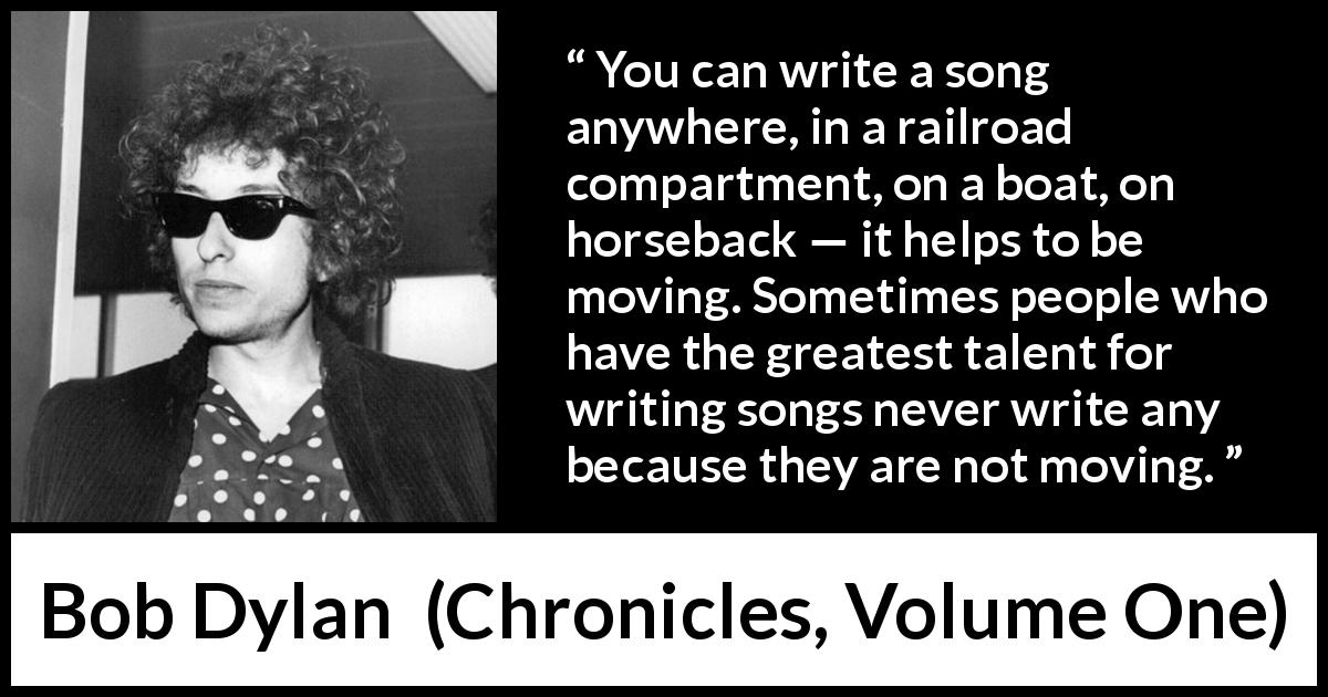 Bob Dylan quote about writing from Chronicles, Volume One - You can write a song anywhere, in a railroad compartment, on a boat, on horseback — it helps to be moving. Sometimes people who have the greatest talent for writing songs never write any because they are not moving.