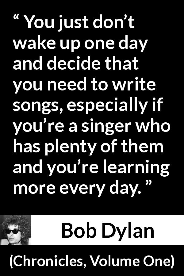 Bob Dylan quote about writing from Chronicles, Volume One - You just don’t wake up one day and decide that you need to write songs, especially if you’re a singer who has plenty of them and you’re learning more every day.