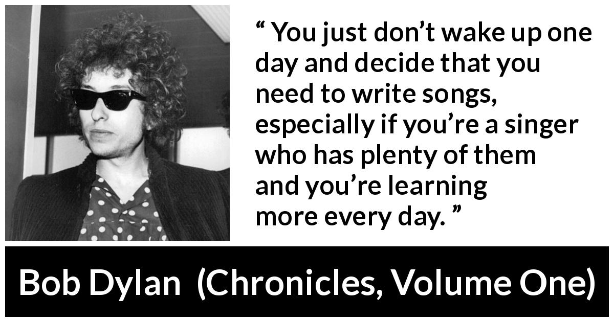Bob Dylan quote about writing from Chronicles, Volume One - You just don’t wake up one day and decide that you need to write songs, especially if you’re a singer who has plenty of them and you’re learning more every day.