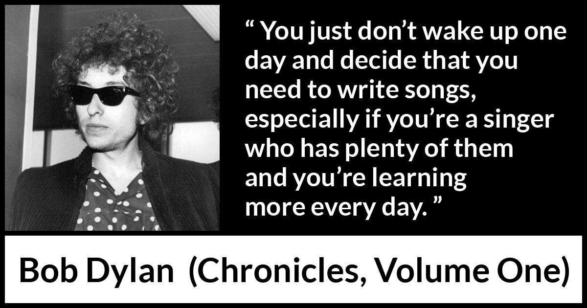 Bob Dylan quote about writing from Chronicles, Volume One (2004) Bob Dylan quote about writing from Chronicles, Volume One (2004) - You just don’t wake up one day and decide that you need to write songs, especially if you’re a singer who has plenty of them and you’re learning more every day.