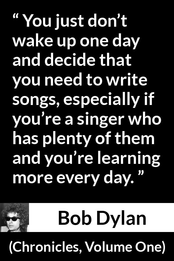 Bob Dylan quote about writing from Chronicles, Volume One (2004) - You just don’t wake up one day and decide that you need to write songs, especially if you’re a singer who has plenty of them and you’re learning more every day.