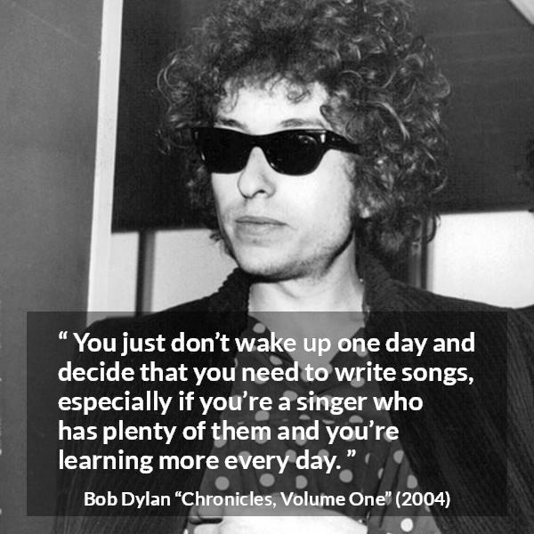 Bob Dylan quote about writing from Chronicles, Volume One (2004) - You just don’t wake up one day and decide that you need to write songs, especially if you’re a singer who has plenty of them and you’re learning more every day.