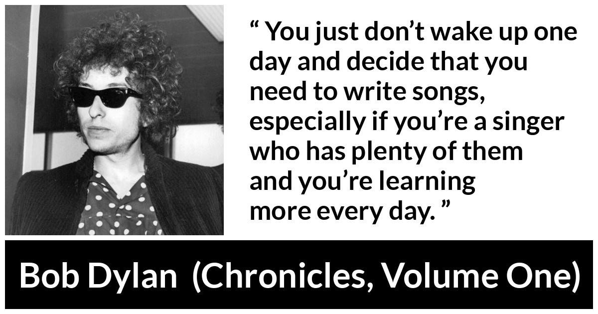 Bob Dylan quote about writing from Chronicles, Volume One (2004) - You just don’t wake up one day and decide that you need to write songs, especially if you’re a singer who has plenty of them and you’re learning more every day.