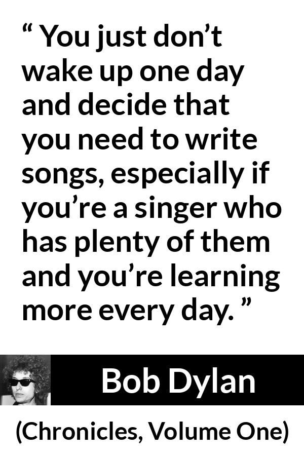 Bob Dylan quote about writing from Chronicles, Volume One (2004) - You just don’t wake up one day and decide that you need to write songs, especially if you’re a singer who has plenty of them and you’re learning more every day.
