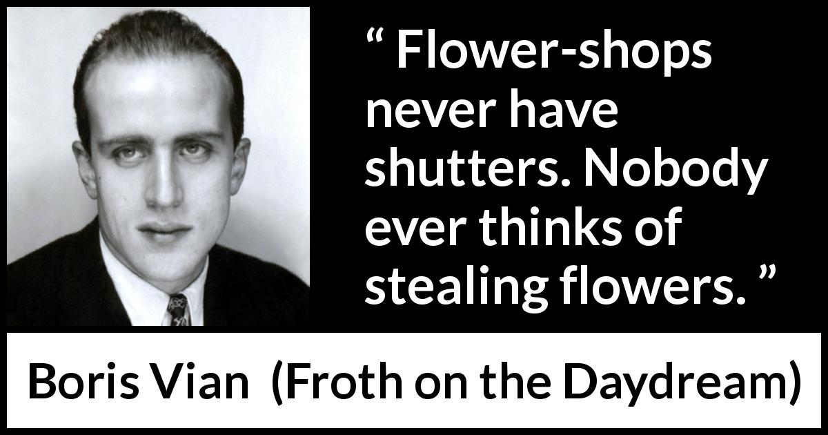 Boris Vian quote about flowers from Froth on the Daydream - Flower-shops never have shutters. Nobody ever thinks of stealing flowers.