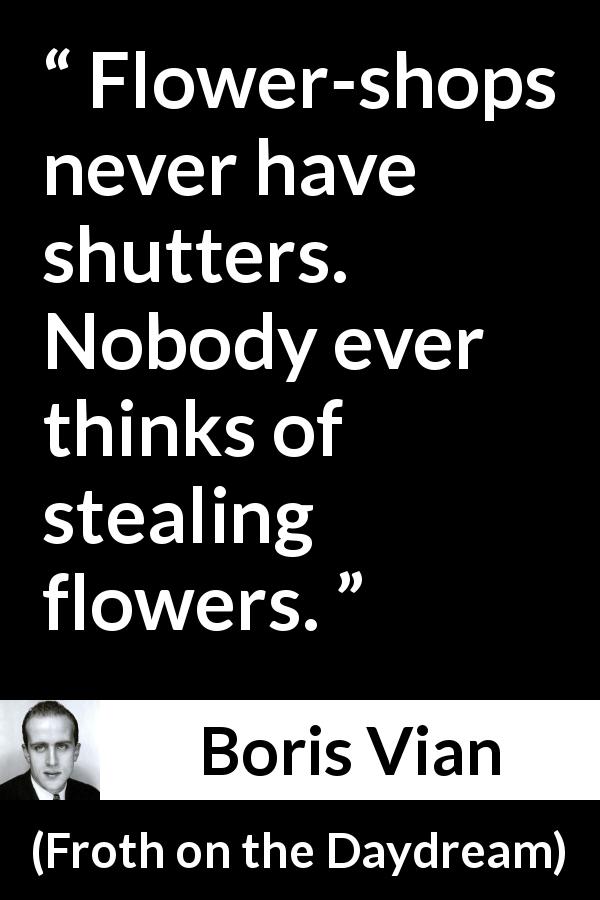 Boris Vian quote about flowers from Froth on the Daydream - Flower-shops never have shutters. Nobody ever thinks of stealing flowers.