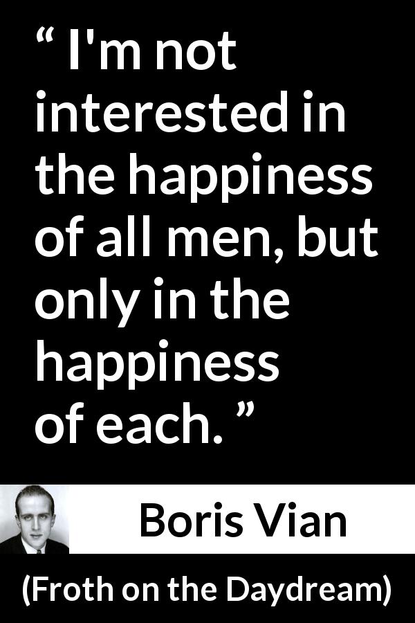 Boris Vian quote about happiness from Froth on the Daydream - I'm not interested in the happiness of all men, but only in the happiness of each.