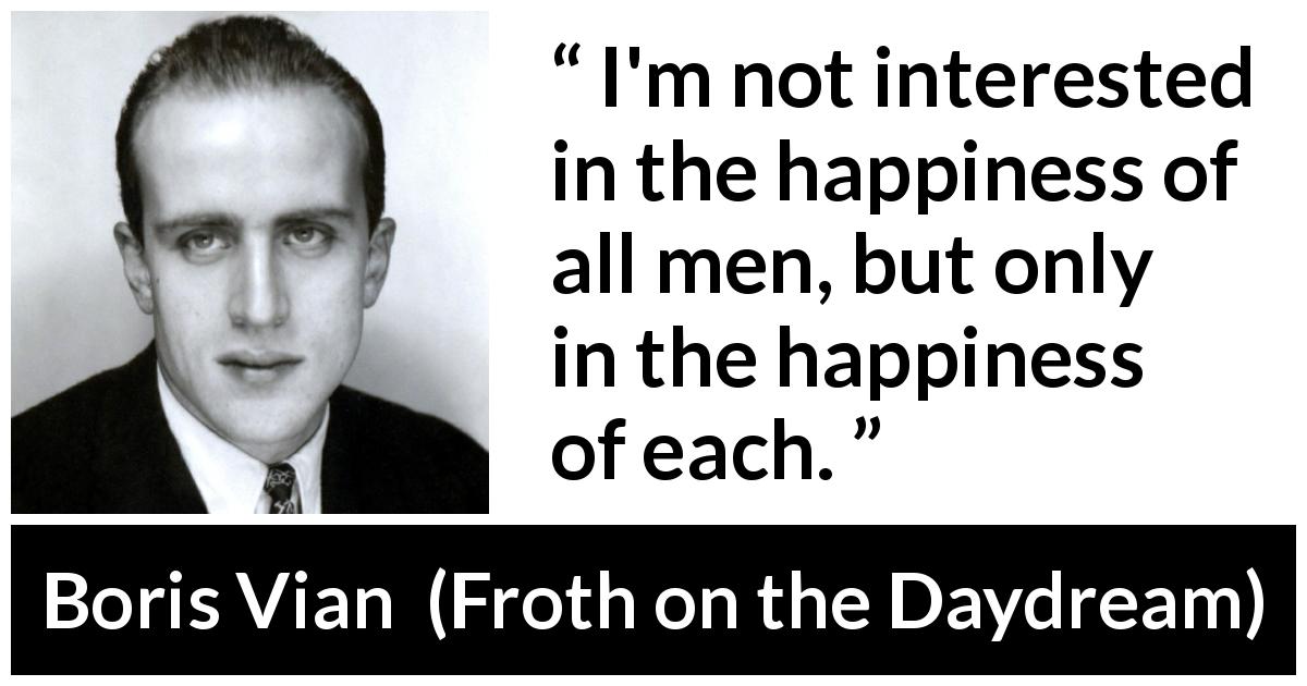 Boris Vian quote about happiness from Froth on the Daydream - I'm not interested in the happiness of all men, but only in the happiness of each.