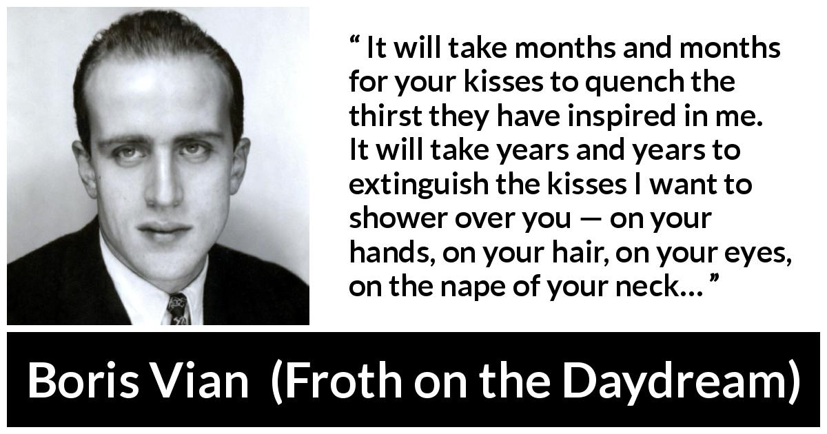 Boris Vian quote about love from Froth on the Daydream - It will take months and months for your kisses to quench the thirst they have inspired in me. It will take years and years to extinguish the kisses I want to shower over you — on your hands, on your hair, on your eyes, on the nape of your neck…
