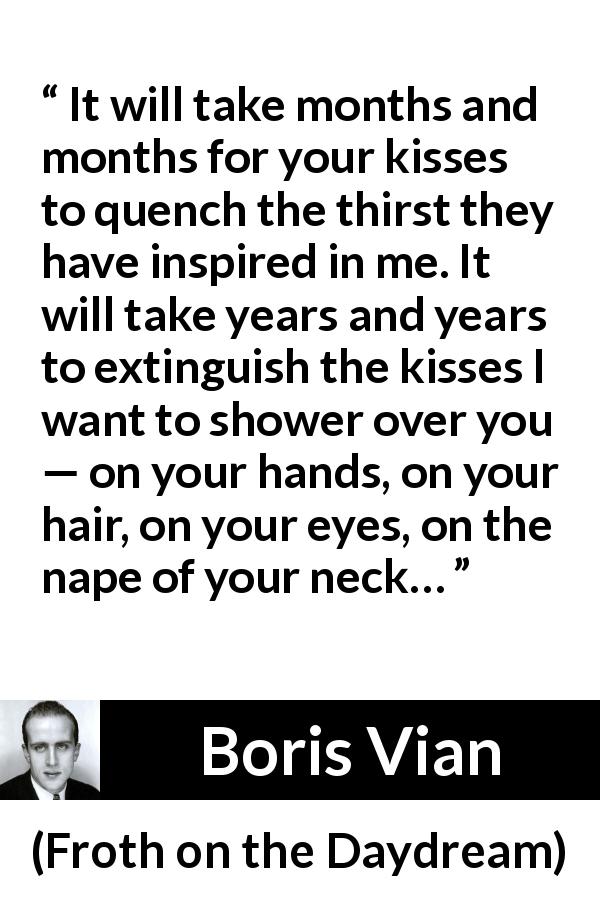 Boris Vian quote about love from Froth on the Daydream - It will take months and months for your kisses to quench the thirst they have inspired in me. It will take years and years to extinguish the kisses I want to shower over you — on your hands, on your hair, on your eyes, on the nape of your neck…
