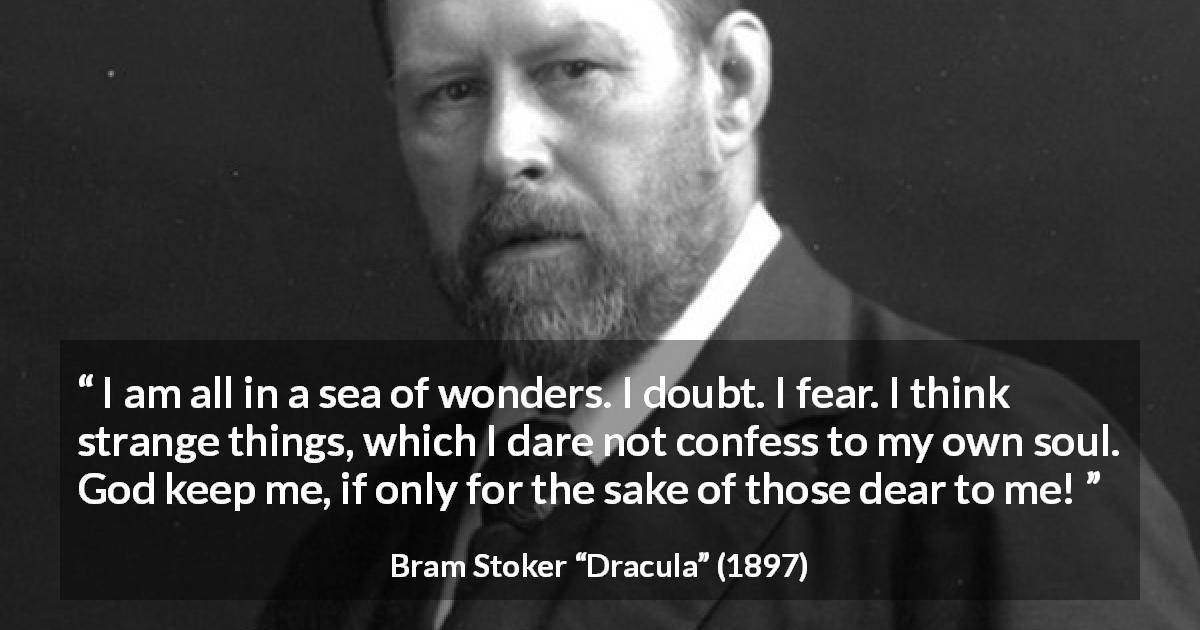 Bram Stoker quote about doubt from Dracula - I am all in a sea of wonders. I doubt. I fear. I think strange things, which I dare not confess to my own soul. God keep me, if only for the sake of those dear to me!