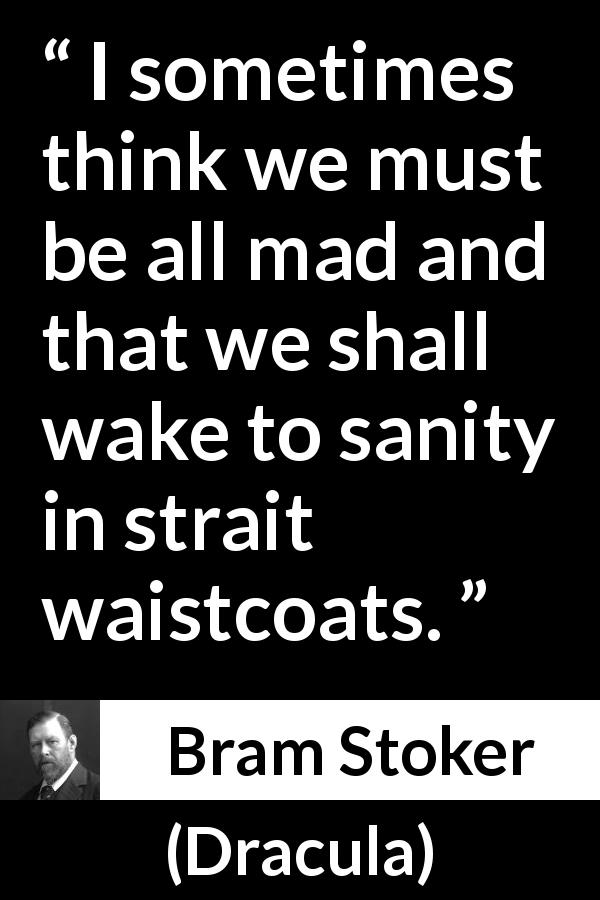 Bram Stoker quote about madness from Dracula - I sometimes think we must be all mad and that we shall wake to sanity in strait waistcoats.