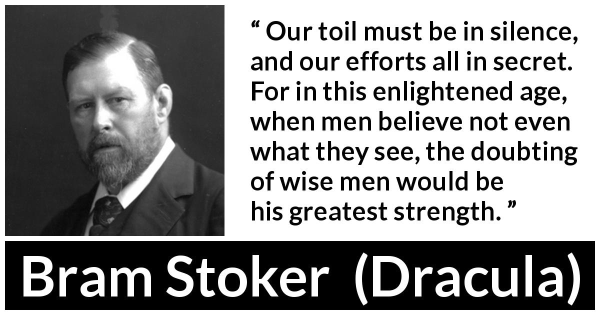 Bram Stoker quote about secret from Dracula - Our toil must be in silence, and our efforts all in secret. For in this enlightened age, when men believe not even what they see, the doubting of wise men would be his greatest strength.
