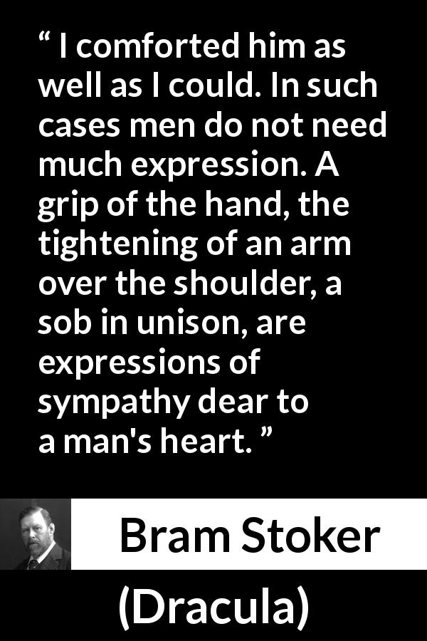 Bram Stoker quote about talking from Dracula - I comforted him as well as I could. In such cases men do not need much expression. A grip of the hand, the tightening of an arm over the shoulder, a sob in unison, are expressions of sympathy dear to a man's heart.