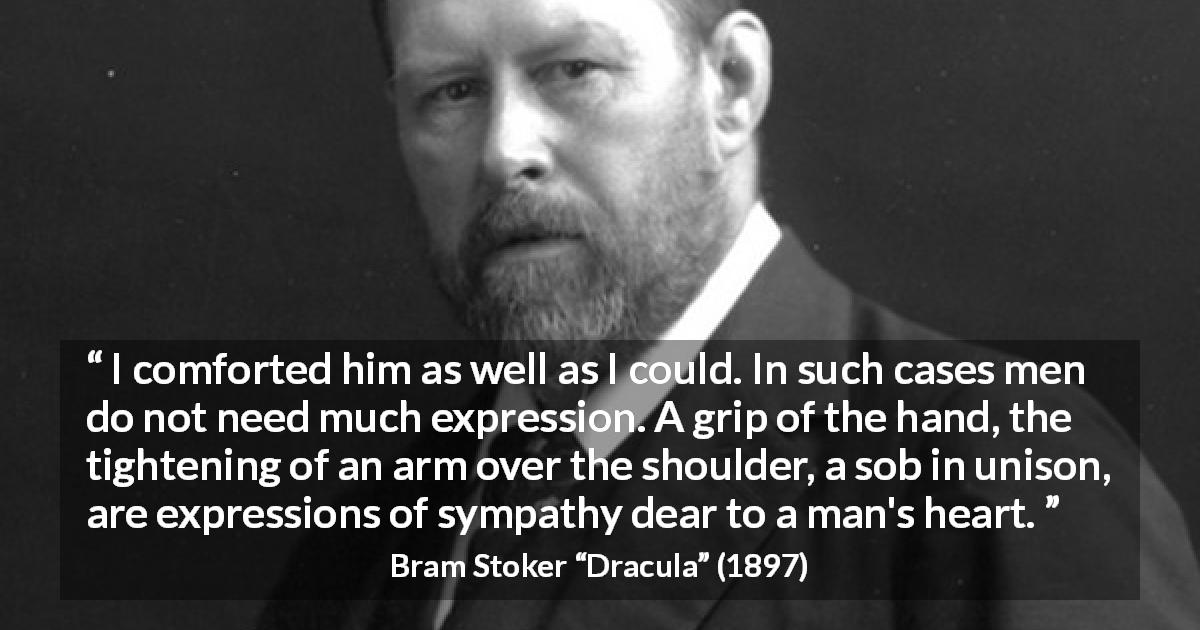 Bram Stoker quote about talking from Dracula - I comforted him as well as I could. In such cases men do not need much expression. A grip of the hand, the tightening of an arm over the shoulder, a sob in unison, are expressions of sympathy dear to a man's heart.