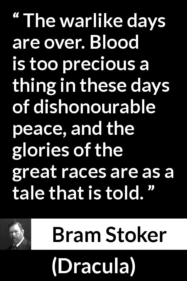 Bram Stoker quote about war from Dracula - The warlike days are over. Blood is too precious a thing in these days of dishonourable peace, and the glories of the great races are as a tale that is told.